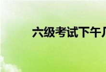 六級(jí)考試下午幾點(diǎn)（流程是什么）