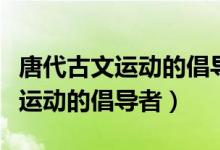 唐代古文運動的倡導者是白居易嗎（唐代古文運動的倡導者）