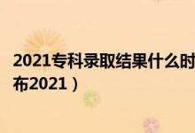2021?？其浫〗Y(jié)果什么時候更新（專科錄取結(jié)果什么時候公布2021）