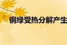 銅綠受熱分解產(chǎn)生什么(銅綠受熱分解)