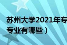蘇州大學(xué)2021年專(zhuān)業(yè)（2022年蘇州大學(xué)王牌專(zhuān)業(yè)有哪些）