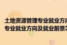 土地資源管理專(zhuān)業(yè)就業(yè)方向與就業(yè)前景（2022土地資源管理專(zhuān)業(yè)就業(yè)方向及就業(yè)前景怎么樣）