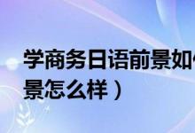 學(xué)商務(wù)日語(yǔ)前景如何(2022商務(wù)日語(yǔ)就業(yè)前景怎么樣)