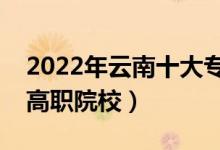 2022年云南十大專科學(xué)校排名（云南最好的高職院校）