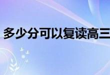 多少分可以復(fù)讀高三(什么分?jǐn)?shù)最適合復(fù)讀)