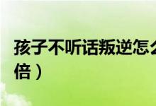 孩子不聽(tīng)話叛逆怎么辦（家長(zhǎng)這么做能事半功倍）