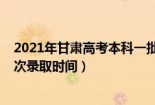 2021年甘肅高考本科一批錄取時(shí)間（2021年甘肅高考各批次錄取時(shí)間）
