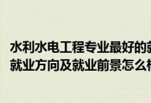 水利水電工程專(zhuān)業(yè)最好的就業(yè)方向（2022水利水電工程專(zhuān)業(yè)就業(yè)方向及就業(yè)前景怎么樣）