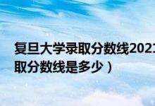 復(fù)旦大學(xué)錄取分?jǐn)?shù)線2021是多少分（2021復(fù)旦大學(xué)各省錄取分?jǐn)?shù)線是多少）