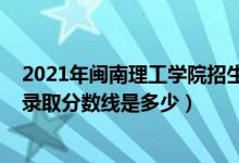 2021年閩南理工學(xué)院招生計(jì)劃（2021年閩南理工學(xué)院各省錄取分?jǐn)?shù)線是多少）