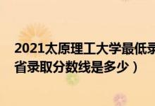 2021太原理工大學(xué)最低錄取分?jǐn)?shù)線（2021太原理工大學(xué)各省錄取分?jǐn)?shù)線是多少）