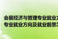 會(huì)展經(jīng)濟(jì)與管理專業(yè)就業(yè)方向是什么（2022會(huì)展經(jīng)濟(jì)與管理專業(yè)就業(yè)方向及就業(yè)前景怎么樣）