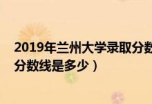 2019年蘭州大學錄取分數線安徽?。?019年蘭州大學錄取分數線是多少）