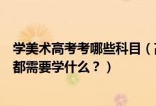 學(xué)美術(shù)高考考哪些科目（高考美術(shù)專業(yè)考什么？美術(shù)專業(yè)課都需要學(xué)什么？）