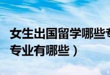 女生出國留學哪些專業(yè)好（女生出國留學熱門專業(yè)有哪些）