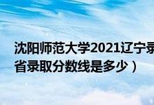 沈陽(yáng)師范大學(xué)2021遼寧錄取分?jǐn)?shù)線(xiàn)（2021沈陽(yáng)師范大學(xué)各省錄取分?jǐn)?shù)線(xiàn)是多少）