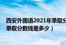西安外國(guó)語(yǔ)2021年錄取分?jǐn)?shù)線（2021西安外國(guó)語(yǔ)大學(xué)各省錄取分?jǐn)?shù)線是多少）