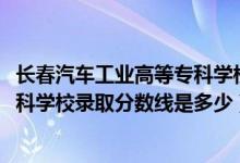 長(zhǎng)春汽車(chē)工業(yè)高等專科學(xué)校統(tǒng)招（2019長(zhǎng)春汽車(chē)工業(yè)高等?？茖W(xué)校錄取分?jǐn)?shù)線是多少）
