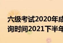 六級(jí)考試2020年成績(jī)查詢時(shí)間（六級(jí)成績(jī)查詢時(shí)間2021下半年）