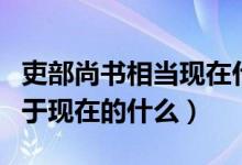 吏部尚書相當(dāng)現(xiàn)在什么官名字（吏部尚書相當(dāng)于現(xiàn)在的什么）