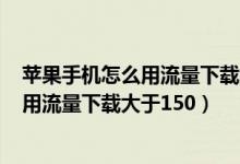 蘋果手機怎么用流量下載大于200m的應用（蘋果手機怎么用流量下載大于150）