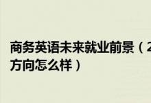 商務(wù)英語(yǔ)未來(lái)就業(yè)前景（2022商務(wù)英語(yǔ)專(zhuān)業(yè)就業(yè)前景和就業(yè)方向怎么樣）