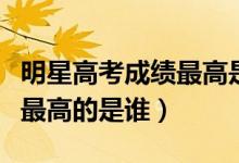 明星高考成績(jī)最高是誰（明星高考分?jǐn)?shù)大公開最高的是誰）