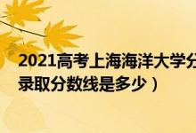 2021高考上海海洋大學分數(shù)線（2021年上海海洋大學各省錄取分數(shù)線是多少）