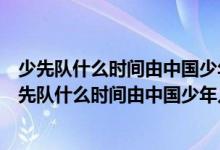 少先隊(duì)什么時(shí)間由中國(guó)少年兒童隊(duì)改為中國(guó)少年先鋒隊(duì)（少先隊(duì)什么時(shí)間由中國(guó)少年兒童隊(duì)）