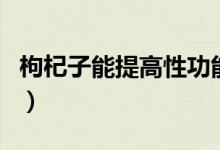 枸杞子能提高性功能嗎（枸杞能增強性功能嗎）
