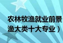 農(nóng)林牧漁就業(yè)前景(2022最好就業(yè)的農(nóng)林牧漁大類十大專業(yè))
