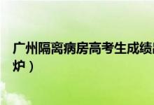 廣州隔離病房高考生成績(jī)出爐(廣州隔離病房高考生成績(jī)出爐)