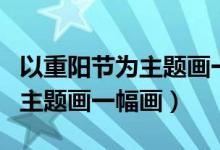 以重陽節(jié)為主題畫一幅畫六年級(jí)（以重陽節(jié)為主題畫一幅畫）