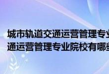 城市軌道交通運營管理專業(yè)百科（2022全國開設城市軌道交通運營管理專業(yè)院校有哪些）