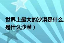 世界上最大的沙漠是什么用英語怎么說（世界上最大的沙漠是什么沙漠）