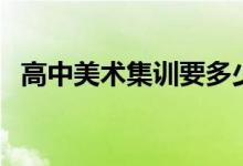 高中美術(shù)集訓(xùn)要多少錢（美術(shù)集訓(xùn)的費用）