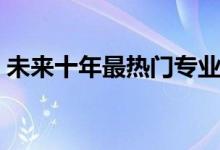 未來(lái)十年最熱門專業(yè)（十大賺錢行業(yè)有哪些）