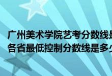 廣州美術(shù)學(xué)院藝考分?jǐn)?shù)線是多少（廣州美術(shù)學(xué)院2022藝術(shù)類各省最低控制分?jǐn)?shù)線是多少）