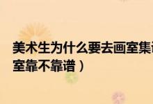 美術生為什么要去畫室集訓呢（藝考生集訓怎么知道一個畫室靠不靠譜）