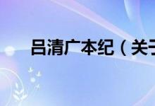 呂清廣本紀(關(guān)于呂清廣本紀的介紹)