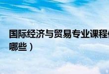 國際經(jīng)濟(jì)與貿(mào)易專業(yè)課程體系（國際經(jīng)濟(jì)與貿(mào)易專業(yè)課程有哪些）