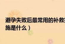 避孕失敗后最常用的補救措施（避孕失敗后最常用的補救措施是什么）