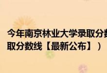 今年南京林業(yè)大學錄取分數(shù)線（2018南京林業(yè)大學在各省錄取分數(shù)線【最新公布】）