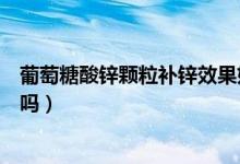葡萄糖酸鋅顆粒補鋅效果好嗎（葡萄糖酸鋅顆粒補鋅效果好嗎）